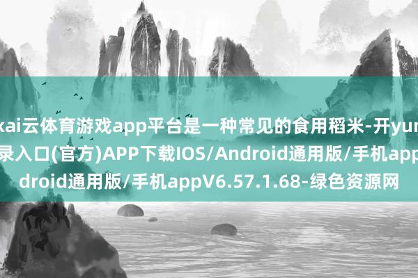 kai云体育游戏app平台是一种常见的食用稻米-开yun体育app官网网页登录入口(官方)APP下载IOS/Android通用版/手机appV6.57.1.68-绿色资源网