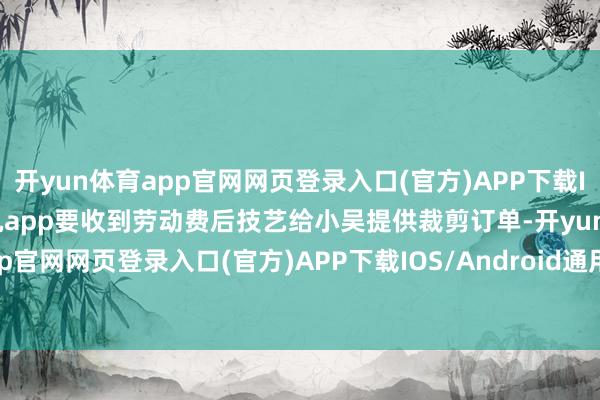 开yun体育app官网网页登录入口(官方)APP下载IOS/Android通用版/手机app要收到劳动费后技艺给小吴提供裁剪订单-开yun体育app官网网页登录入口(官方)APP下载IOS/Android通用版/手机appV6.57.1.68-绿色资源网