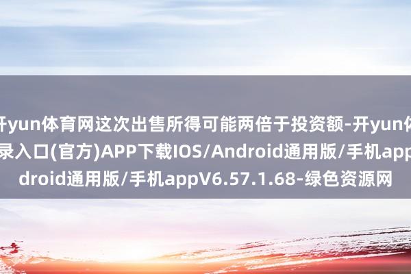 开yun体育网这次出售所得可能两倍于投资额-开yun体育app官网网页登录入口(官方)APP下载IOS/Android通用版/手机appV6.57.1.68-绿色资源网