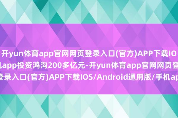 开yun体育app官网网页登录入口(官方)APP下载IOS/Android通用版/手机app投资鸿沟200多亿元-开yun体育app官网网页登录入口(官方)APP下载IOS/Android通用版/手机appV6.57.1.68-绿色资源网